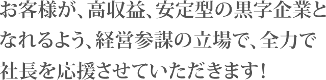 お客様が、高収益、安定型の黒字企業となれるよう、経営参謀の立場で、全力で社長を応援させていただきます！