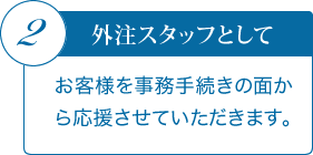 2．外注スタッフとして　お客様を事務手続きの面から応援させていただきます。